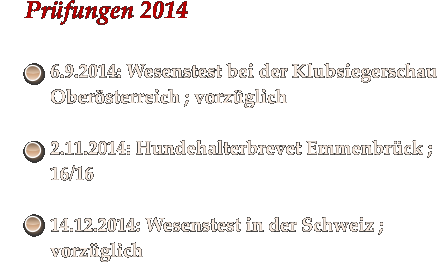 Prfungen 2014   	6.9.2014: Wesenstest bei der Klubsiegerschau Obersterreich ; vorzglich  	2.11.2014: Hundehalterbrevet Emmenbrck ; 16/16  	14.12.2014: Wesenstest in der Schweiz ; vorzglich